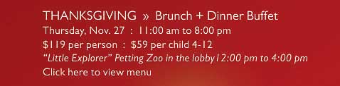 THANKSGIVING  »  Brunch + Dinner Buffet   Thursday, Nov. 27  :  11:00 am to 8:00 pm   $119 per person  :  $59 per child 4-12   “Little Explorer” Petting Zoo in the lobby12:00 pm to 4:00 pm   Click here to view menu