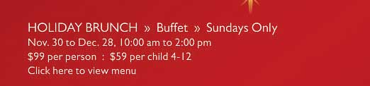 HOLIDAY BRUNCH  »  Buffet  »  Sundays Only   Nov. 30 to Dec. 28, 10:00 am to 2:00 pm   $99 per person  :  $59 per child 4-12   Click here to view menu