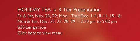 HOLIDAY TEA  »  3-Tier Presentation   Fri & Sat, Nov. 28, 29; Mon - Thu, Dec. 1-4, 8-11, 15-18;   Mon & Tue, Dec. 22, 23, 28, 29  :  2:30 pm to 5:00 pm   $50 per person   Click here to view menu
