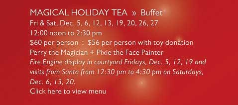 MAGICAL HOLIDAY TEA  »  Buffet   Fri & Sat, Dec. 5, 6, 12, 13, 19, 20, 26, 27    12:00 noon to 2:30 pm   $60 per person  :  $56 per person with toy donation   Perry the Magician + Pixie the Face Painter   Fire Engine display in courtyard Fridays, Dec. 5, 12, 19 and  visits from Santa from 12:30 pm to 4:30 pm on Saturdays,  Dec. 6, 13, 20.   Click here to view menu
