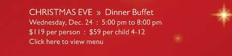 CHRISTMAS EVE  »  Dinner Buffet   Wednesday, Dec. 24  :  5:00 pm to 8:00 pm   $119 per person  :  $59 per child 4-12   Click here to view menu