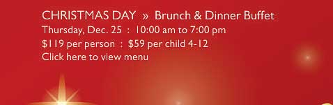 CHRISTMAS DAY  »  Brunch & Dinner Buffet   Thursday, Dec. 25  :  10:00 am to 7:00 pm   $119 per person  :  $59 per child 4-12   Click here to view menu